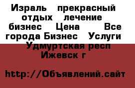 Израль - прекрасный  отдых - лечение - бизнес  › Цена ­ 1 - Все города Бизнес » Услуги   . Удмуртская респ.,Ижевск г.
